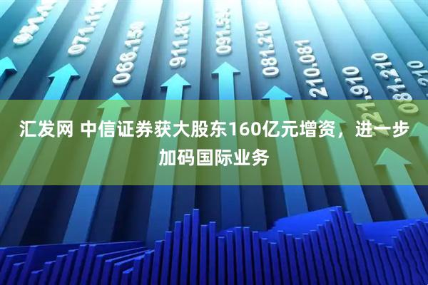 汇发网 中信证券获大股东160亿元增资，进一步加码国际业务