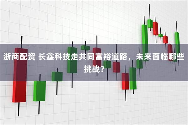 浙商配资 长鑫科技走共同富裕道路，未来面临哪些挑战？