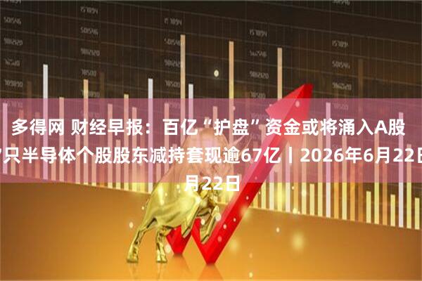 多得网 财经早报：百亿“护盘”资金或将涌入A股 7只半导体个股股东减持套现逾67亿丨2026年6月22日