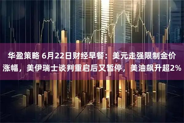华盈策略 6月22日财经早餐：美元走强限制金价涨幅，美伊瑞士谈判重启后又暂停，美油飙升超2%
