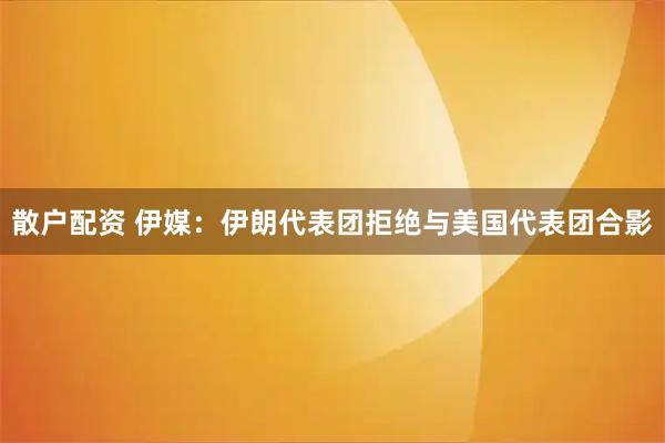 散户配资 伊媒：伊朗代表团拒绝与美国代表团合影