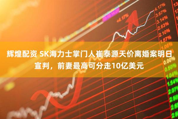 辉煌配资 SK海力士掌门人崔泰源天价离婚案明日宣判，前妻最高可分走10亿美元